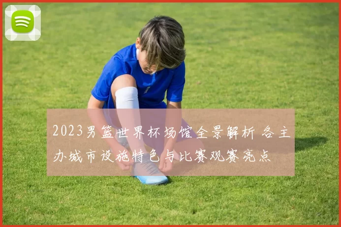 2023男篮世界杯场馆全景解析 各主办城市设施特色与比赛观赛亮点