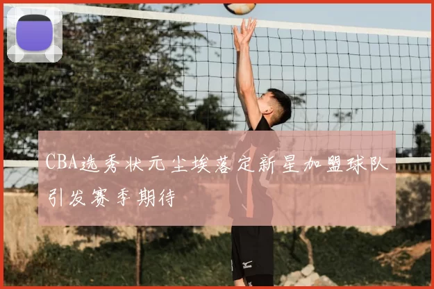 CBA选秀状元尘埃落定新星加盟球队引发赛季期待