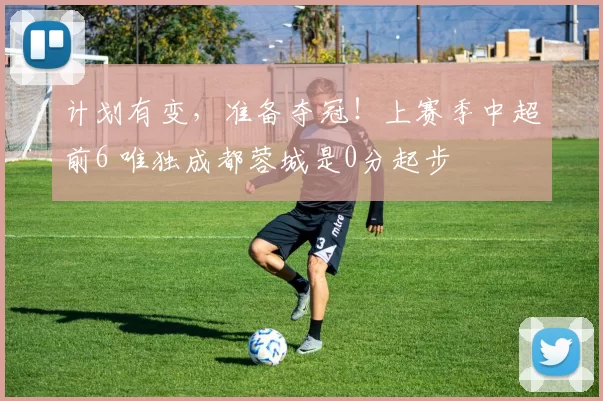 计划有变，准备夺冠！上赛季中超前6 唯独成都蓉城是0分起步