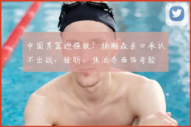 中国男篮迎强敌！杨瀚森亲口承认不出战，徐昕、焦泊乔面临考验