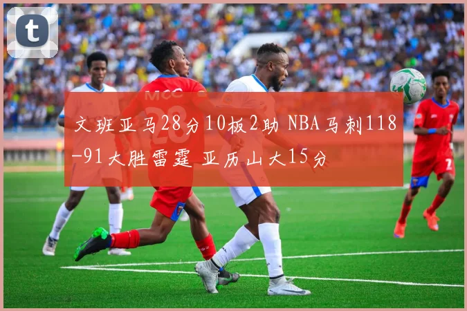 文班亚马28分10板2助 NBA马刺118-91大胜雷霆 亚历山大15分