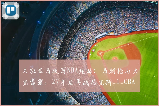 文班亚马改写NBA结局:马刺抢七力克雷霆,27年后再战尼克斯_1_CBA_骑士