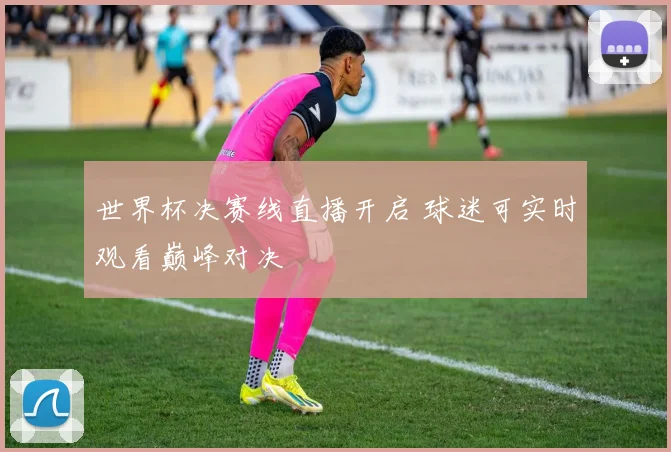 世界杯决赛线直播开启 球迷可实时观看巅峰对决