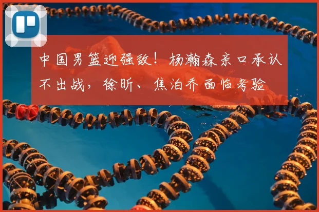 中国男篮迎强敌！杨瀚森亲口承认不出战，徐昕、焦泊乔面临考验